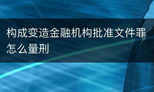 构成变造金融机构批准文件罪怎么量刑