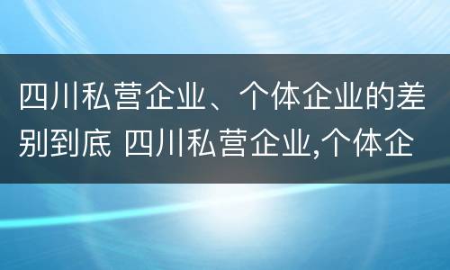 四川私营企业、个体企业的差别到底 四川私营企业,个体企业的差别到底多大