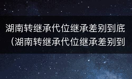 湖南转继承代位继承差别到底（湖南转继承代位继承差别到底有多大）