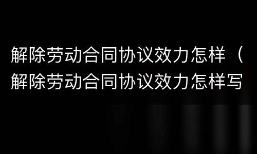 解除劳动合同协议效力怎样（解除劳动合同协议效力怎样写）