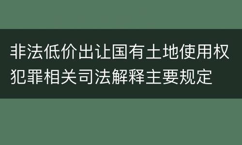 非法低价出让国有土地使用权犯罪相关司法解释主要规定