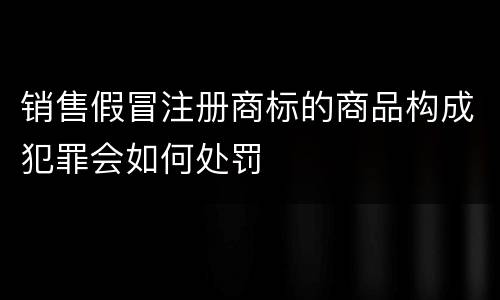 销售假冒注册商标的商品构成犯罪会如何处罚