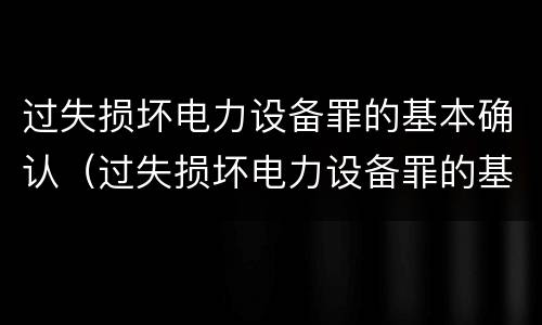 过失损坏电力设备罪的基本确认（过失损坏电力设备罪的基本确认原则）