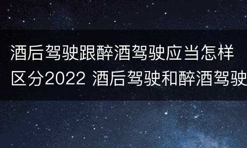 酒后驾驶跟醉酒驾驶应当怎样区分2022 酒后驾驶和醉酒驾驶的划分