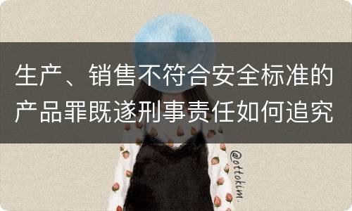 生产、销售不符合安全标准的产品罪既遂刑事责任如何追究