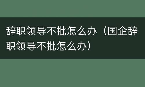 辞职领导不批怎么办（国企辞职领导不批怎么办）