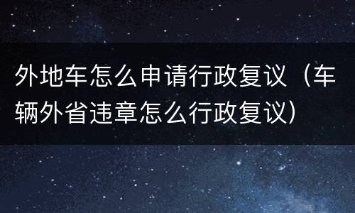 外地车怎么申请行政复议（车辆外省违章怎么行政复议）