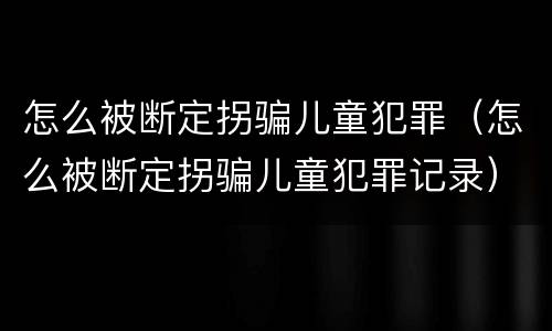 怎么被断定拐骗儿童犯罪（怎么被断定拐骗儿童犯罪记录）