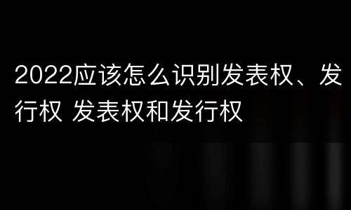 2022应该怎么识别发表权、发行权 发表权和发行权