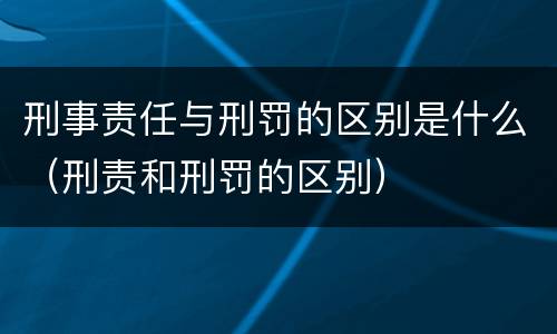 刑事责任与刑罚的区别是什么（刑责和刑罚的区别）