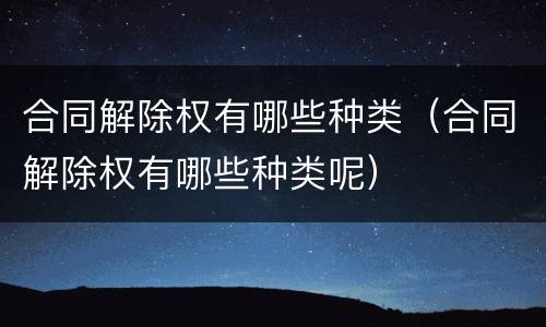 合同解除权有哪些种类（合同解除权有哪些种类呢）