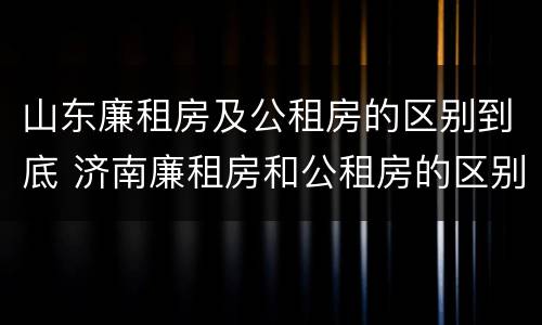 山东廉租房及公租房的区别到底 济南廉租房和公租房的区别