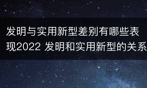 发明与实用新型差别有哪些表现2022 发明和实用新型的关系