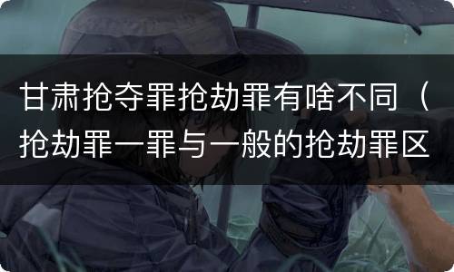 甘肃抢夺罪抢劫罪有啥不同（抢劫罪一罪与一般的抢劫罪区别）