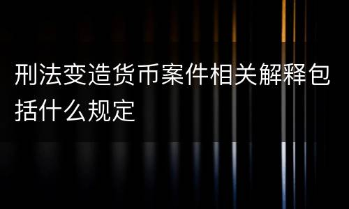 刑法变造货币案件相关解释包括什么规定