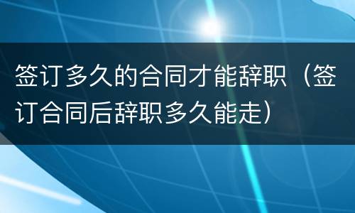 签订多久的合同才能辞职（签订合同后辞职多久能走）