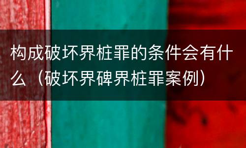 构成破坏界桩罪的条件会有什么（破坏界碑界桩罪案例）