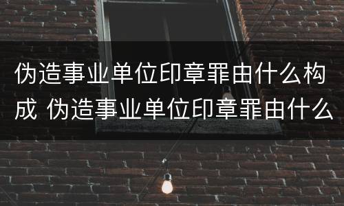 伪造事业单位印章罪由什么构成 伪造事业单位印章罪由什么构成的