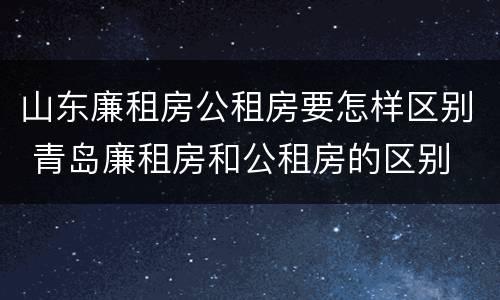 山东廉租房公租房要怎样区别 青岛廉租房和公租房的区别