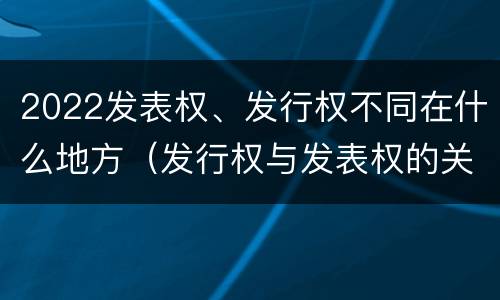 2022发表权、发行权不同在什么地方（发行权与发表权的关系）