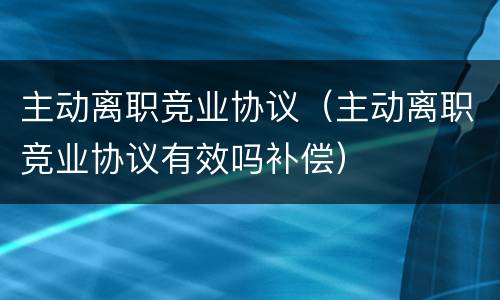主动离职竞业协议（主动离职竞业协议有效吗补偿）
