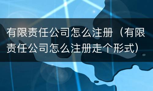 有限责任公司怎么注册（有限责任公司怎么注册走个形式）