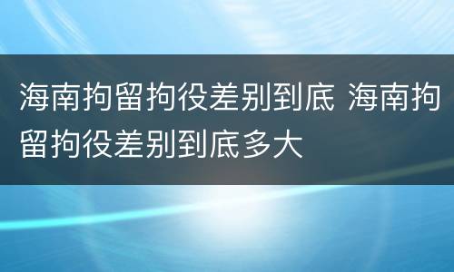 海南拘留拘役差别到底 海南拘留拘役差别到底多大