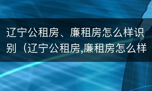 辽宁公租房、廉租房怎么样识别（辽宁公租房,廉租房怎么样识别真假）