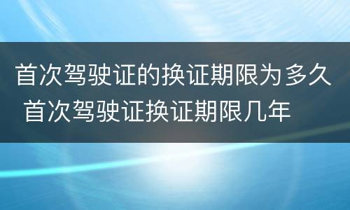 首次驾驶证的换证期限为多久 首次驾驶证换证期限几年