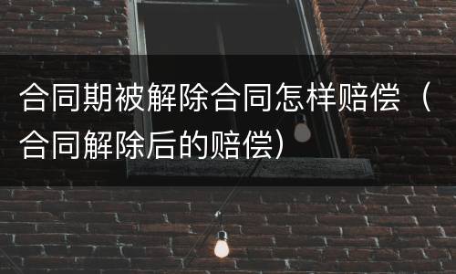 合同期被解除合同怎样赔偿（合同解除后的赔偿）