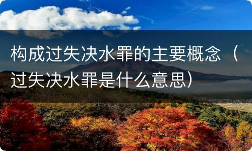 构成过失决水罪的主要概念（过失决水罪是什么意思）