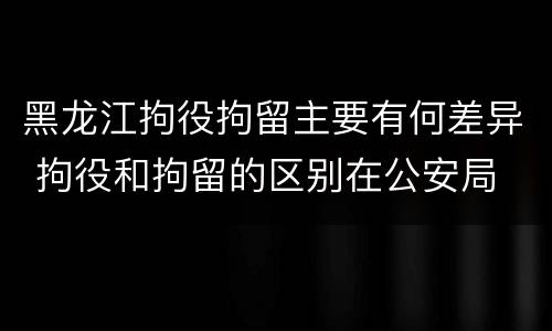 黑龙江拘役拘留主要有何差异 拘役和拘留的区别在公安局