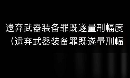 遗弃武器装备罪既遂量刑幅度（遗弃武器装备罪既遂量刑幅度多大）