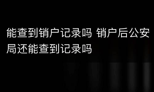 能查到销户记录吗 销户后公安局还能查到记录吗