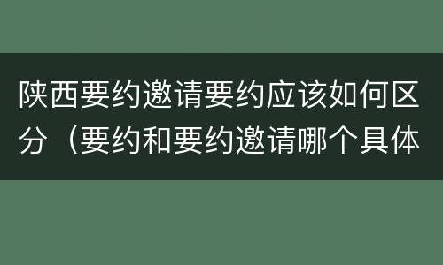 陕西要约邀请要约应该如何区分（要约和要约邀请哪个具体）