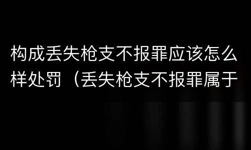 构成丢失枪支不报罪应该怎么样处罚（丢失枪支不报罪属于）