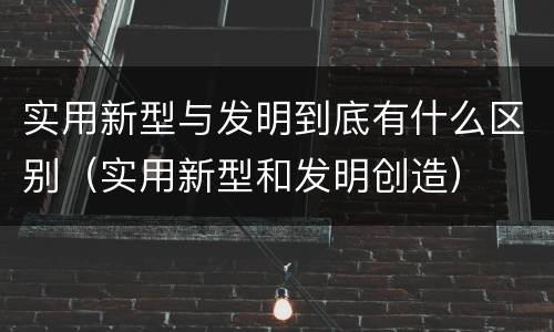 实用新型与发明到底有什么区别（实用新型和发明创造）