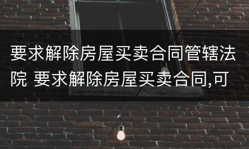 要求解除房屋买卖合同管辖法院 要求解除房屋买卖合同,可以要违约金吗