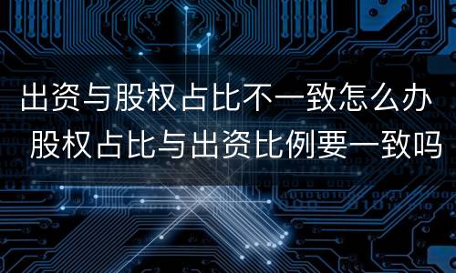 出资与股权占比不一致怎么办 股权占比与出资比例要一致吗