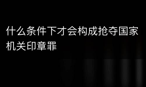 什么条件下才会构成抢夺国家机关印章罪