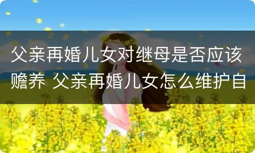 父亲再婚儿女对继母是否应该赡养 父亲再婚儿女怎么维护自己利益