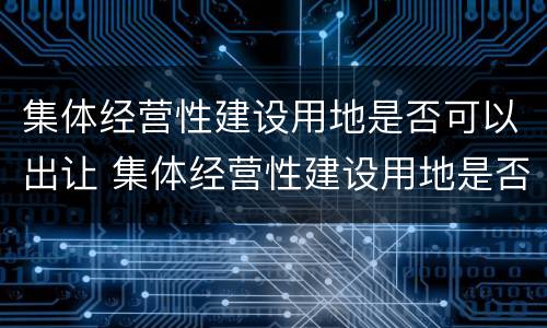 集体经营性建设用地是否可以出让 集体经营性建设用地是否可以出让