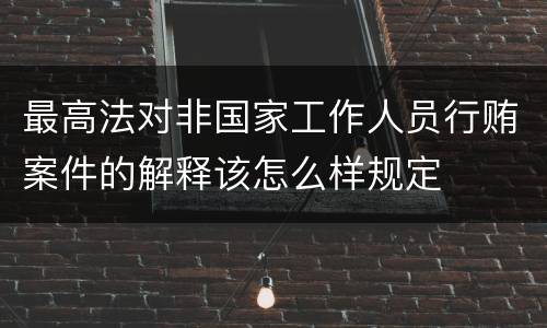 最高法对非国家工作人员行贿案件的解释该怎么样规定