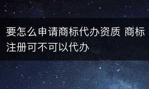 要怎么申请商标代办资质 商标注册可不可以代办