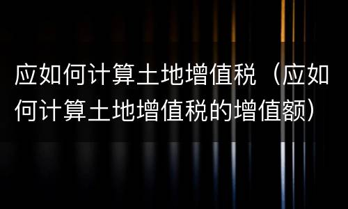 应如何计算土地增值税（应如何计算土地增值税的增值额）
