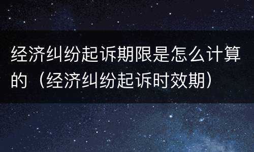 经济纠纷起诉期限是怎么计算的（经济纠纷起诉时效期）