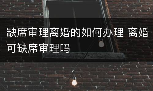 缺席审理离婚的如何办理 离婚可缺席审理吗