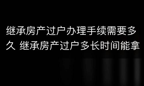 继承房产过户办理手续需要多久 继承房产过户多长时间能拿到房产证