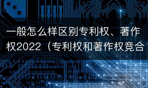 一般怎么样区别专利权、著作权2022（专利权和著作权竞合）