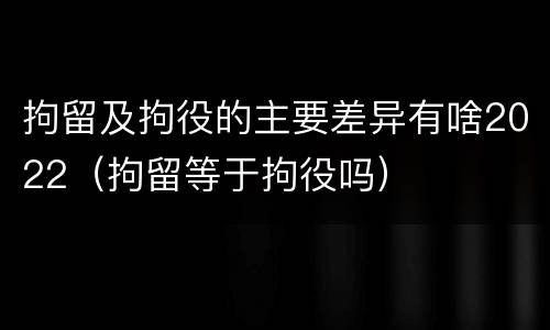 拘留及拘役的主要差异有啥2022（拘留等于拘役吗）